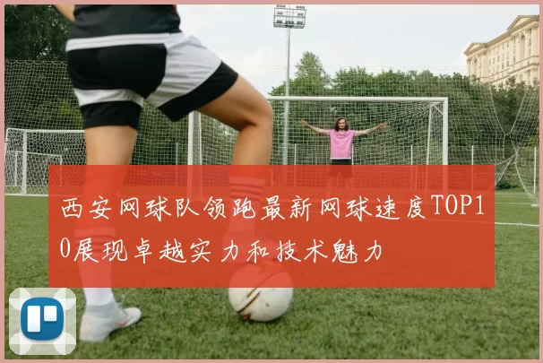 西安网球队领跑最新网球速度TOP10展现卓越实力和技术魅力