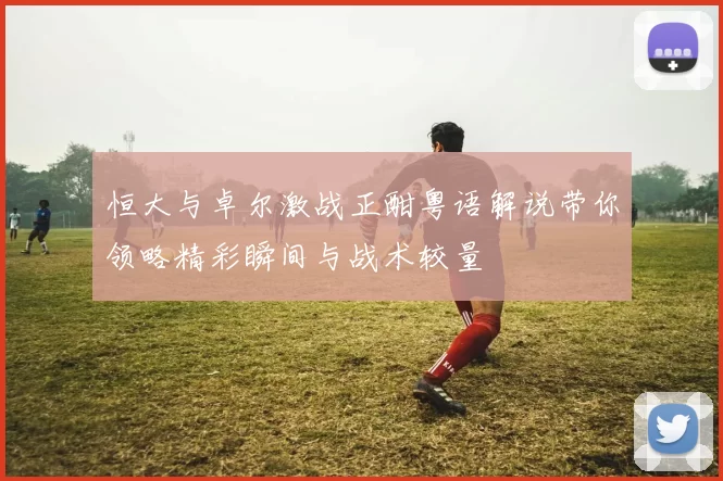 恒大与卓尔激战正酣粤语解说带你领略精彩瞬间与战术较量