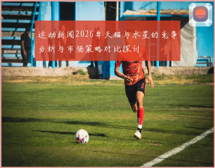 运动新闻2026年天猫与水星的竞争分析与市场策略对比探讨