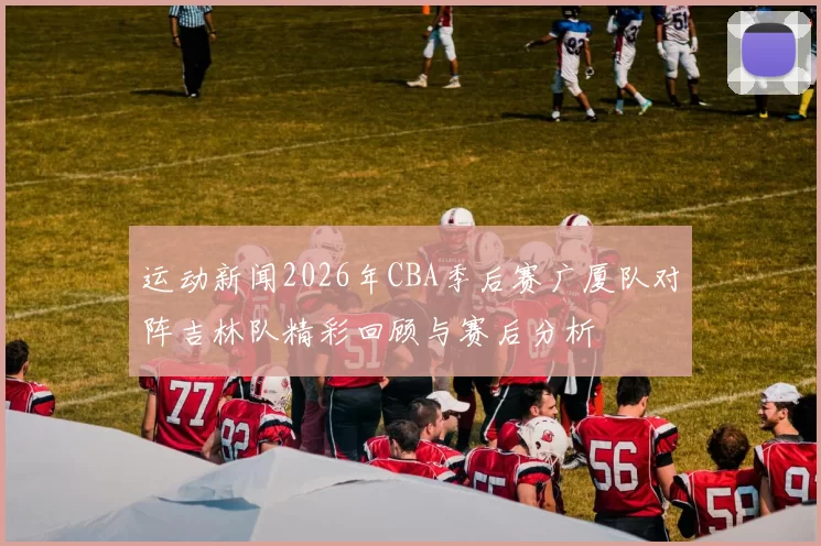 运动新闻2026年CBA季后赛广厦队对阵吉林队精彩回顾与赛后分析