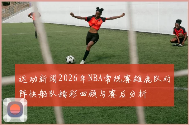 运动新闻2026年NBA常规赛雄鹿队对阵快船队精彩回顾与赛后分析